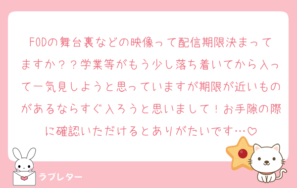 FODの舞台裏などの映像って配信期限決まってますか？？学業等がもう少し落ち着いてから入って一気見しようと思っていますが期限が近いものがあるならすぐ入ろうと思いまして！お手隙の際に確認いただけるとありがたいです…