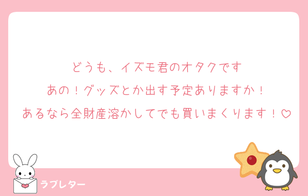 どうも、イズモ君のオタクです
あの！グッズとか出す予定ありますか！
あるなら全財産溶かしてでも買いまくります！
