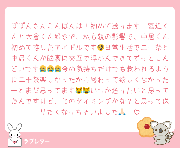 ぽぽんさんこんばんは！初めて送ります！宮近くんと大倉くん好きで、私も親の影響で、中居くん初めて推したアイドルです😵日常生活で二十祭と中居くんが脳裏に交互で浮かんできてずっとしんどいです😭😭😭今の気持ちだけでも救われるように二十祭楽しかったから終わって欲しくなかったーとまだ思ってます😹😹いつか送りたいと思ってたんですけど、このタイミングかな？と思って送りたくなっちゃいました🙏🏻