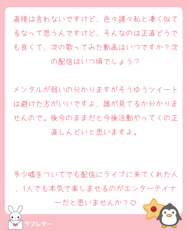 直接は言わないですけど、色々諸々私と凄く似てるなって思うんですけど、そんなのは正直どうでも良くて、次の歌ってみた動画はいつですか？次の配信はいつ頃でしょう？

メンタルが弱いの分かりますがそうゆうツイートは避けた方がいいですよ、誰が見てるか分かりませんので。後今のままだと今後活動やってくの正直しんどいと思いますよ。


多少嘘をついてでも配信にライブに来てくれた人、1人でも本気で楽しませるのがエンターテイナーだと思いませんか？