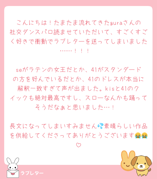 こんにちは！たまたま流れてきたguraさんの社交ダンスパロ読ませていただいて、すごくすごく好きで衝動でラブレターを送ってしまいました……！！！

seがラテンの女王だとか、41がスタンダードの方を好んでいるだとか、41のドレスが本当に解釈一致すぎて声が出ました。kisと41のクイックも絶対最高ですし、スローなんかも踊ってそうだなぁと思いました…！

長文になってしまいすみません💦素晴らしい作品を供給してくださってありがとうございます😭😭