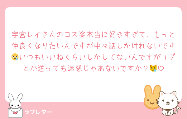 宇宮レイさんのコス姿本当に好きすぎて、もっと仲良くなりたいんですが中々話しかけれないです😢いつもいいねくらいしかしてないんですがリプとか送っても迷惑じゃあないですか？😿