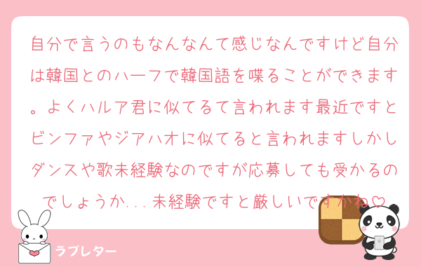 自分で言うのもなんなんて感じなんですけど自分は韓国とのハーフで韓国語を喋ることができます。よくハルア君に似てるて言われます最近ですとビンファやジアハオに似てると言われますしかしダンスや歌未経験なのですが応募しても受かるのでしょうか...未経験ですと厳しいですかね
