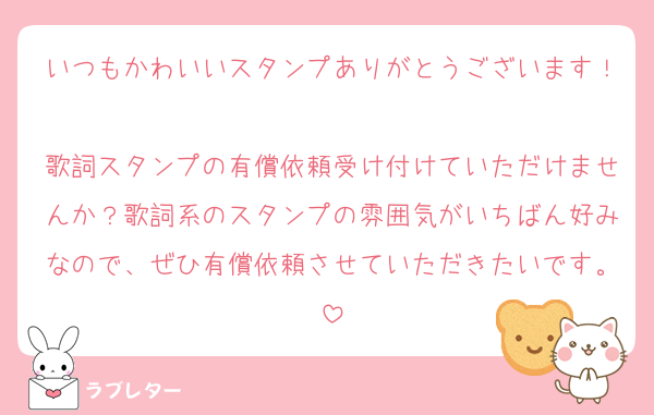 いつもかわいいスタンプありがとうございます！
歌詞スタンプの有償依頼受け付けていただけませんか？歌詞系のスタンプの雰囲気がいちばん好みなので、ぜひ有償依頼させていただきたいです。