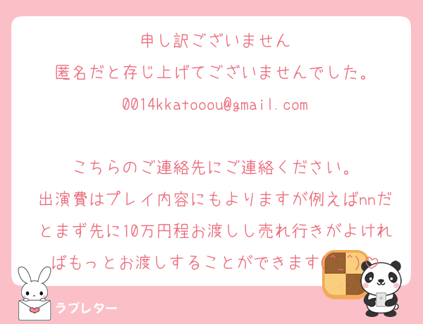 申し訳ございません
匿名だと存じ上げてございませんでした。
0014kkatooou@gmail.com
こちらのご連絡先にご連絡ください。
出演費はプレイ内容にもよりますが例えばnnだとまず先に10万円程お渡しし売れ行きがよければもっとお渡しすることができます(^_^)