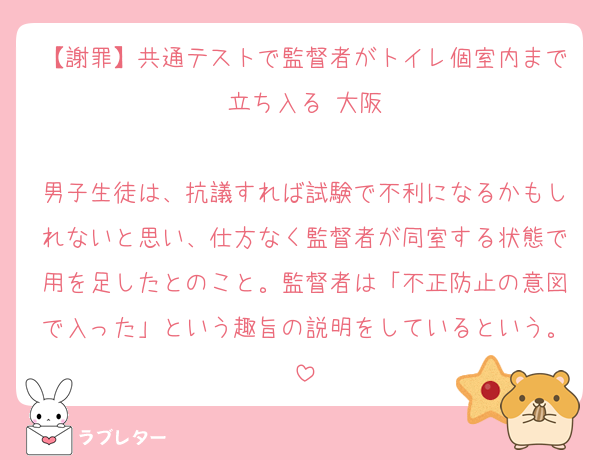 【謝罪】共通テストで監督者がトイレ個室内まで立ち入る 大阪

男子生徒は、抗議すれば試験で不利になるかもしれないと思い、仕方なく監督者が同室する状態で用を足したとのこと。監督者は「不正防止の意図で入った」という趣旨の説明をしているという。