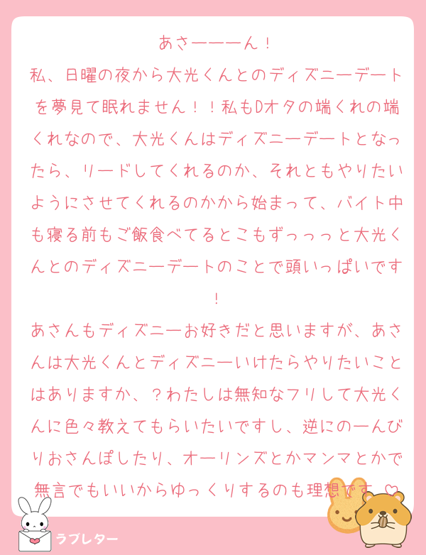 あさーーーん！
私、日曜の夜から大光くんとのディズニーデートを夢見て眠れません！！私もDオタの端くれの端くれなので、大光くんはディズニーデートとなったら、リードしてくれるのか、それともやりたいようにさせてくれるのかから始まって、バイト中も寝る前もご飯食べてるとこもずっっっと大光くんとのディズニーデートのことで頭いっぱいです！
あさんもディズニーお好きだと思いますが、あさんは大光くんとディズニーいけたらやりたいことはありますか、？わたしは無知なフリして大光くんに色々教えてもらいたいですし、逆にのーんびりおさんぽしたり、オーリンズとかマンマとかで無言でもいいからゆっくりするのも理想です♡