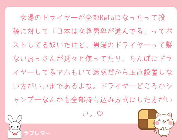 女湯のドライヤーが全部Refaになったって投稿に対して「日本は女尊男卑が進んでる」ってポストしてる奴いたけど、男湯のドライヤーって髪ないおっさんが延々と使ってたり、ちんぽにドライヤーしてるアホもいて迷惑だから正直設置しない方がいいまであるよな。ドライヤーどころかシャンプーなんかも全部持ち込み方式にした方がいい。