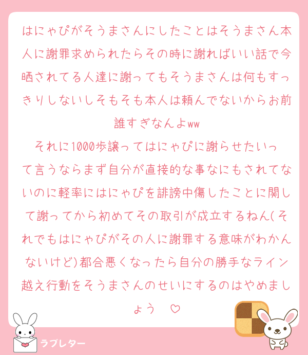 はにゃぴがそうまさんにしたことはそうまさん本人に謝罪求められたらその時に謝ればいい話で今晒されてる人達に謝ってもそうまさんは何もすっきりしないしそもそも本人は頼んでないからお前誰すぎなんよww
それに1000歩譲ってはにゃぴに謝らせたいって言うならまず自分が直接的な事なにもされてないのに軽率にはにゃぴを誹謗中傷したことに関して謝ってから初めてその取引が成立するねん(それでもはにゃぴがその人に謝罪する意味がわかんないけど)都合悪くなったら自分の勝手なライン越え行動をそうまさんのせいにするのはやめましょう〜