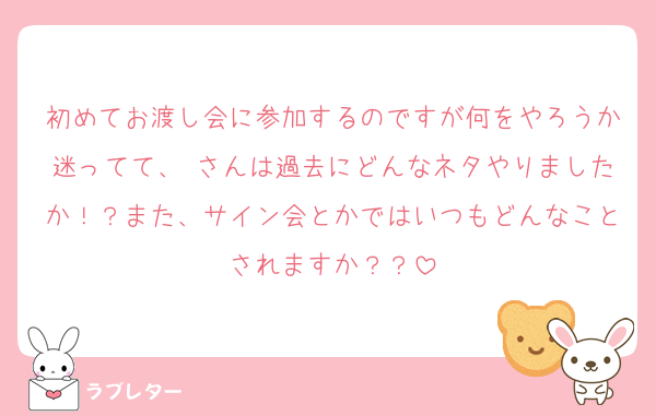 初めてお渡し会に参加するのですが何をやろうか迷ってて、♥さんは過去にどんなネタやりましたか！？また、サイン会とかではいつもどんなことされますか？？