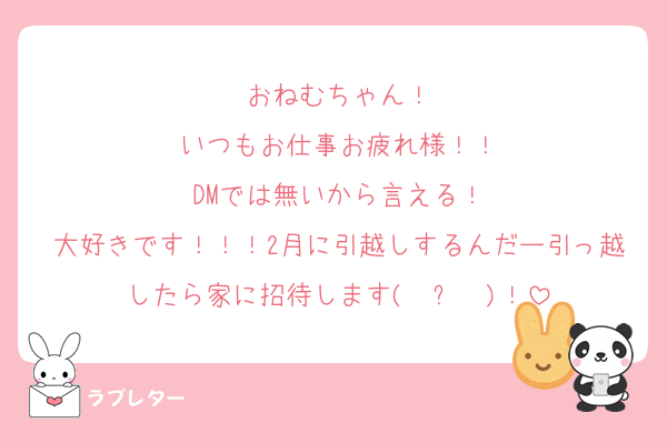 おねむちゃん！
いつもお仕事お疲れ様！！
DMでは無いから言える！
大好きです！！！2月に引越しするんだー引っ越したら家に招待します(◝ ᴗ ◜)！