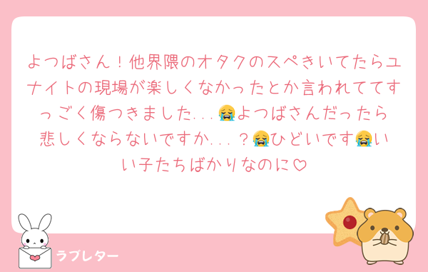 よつばさん！他界隈のオタクのスペきいてたらユナイトの現場が楽しくなかったとか言われててすっごく傷つきました...😭よつばさんだったら悲しくならないですか...？😭ひどいです😭いい子たちばかりなのに