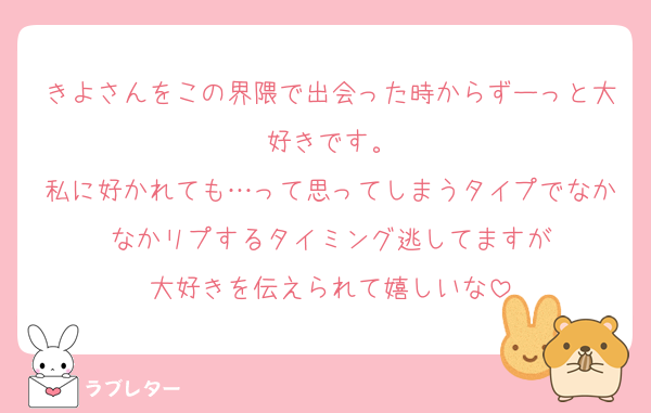 きよさんをこの界隈で出会った時からずーっと大好きです。
私に好かれても…って思ってしまうタイプでなかなかリプするタイミング逃してますが
大好きを伝えられて嬉しいな