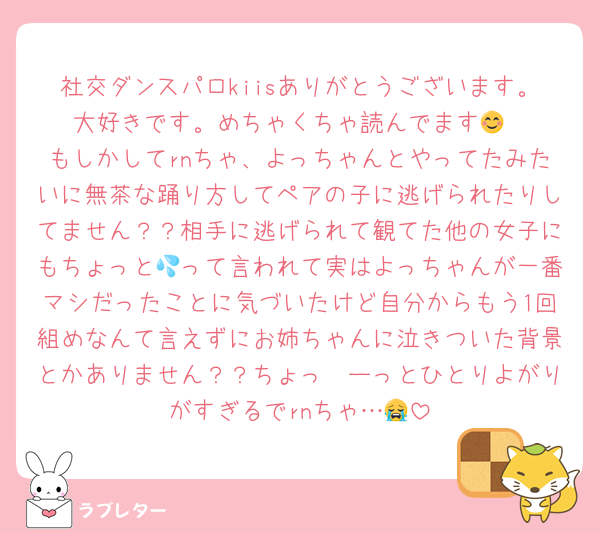 社交ダンスパロkiisありがとうございます。大好きです。めちゃくちゃ読んでます😊
もしかしてrnちゃ、よっちゃんとやってたみたいに無茶な踊り方してペアの子に逃げられたりしてません？？相手に逃げられて観てた他の女子にもちょっと💦って言われて実はよっちゃんが一番マシだったことに気づいたけど自分からもう1回組めなんて言えずにお姉ちゃんに泣きついた背景とかありません？？ちょっ〜ーっとひとりよがりがすぎるでrnちゃ…😭