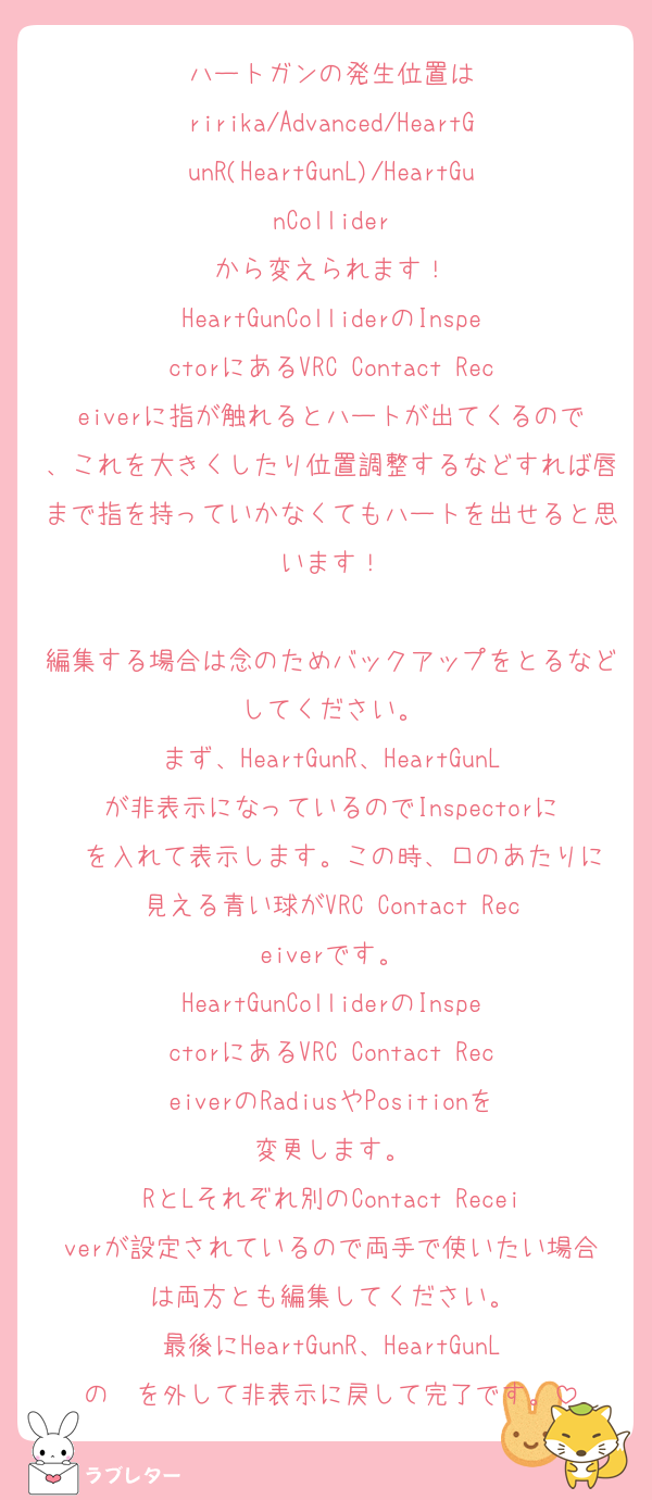 ハートガンの発生位置は
ririka/Advanced/HeartGunR(HeartGunL)/HeartGunCollider
から変えられます！
HeartGunColliderのInspectorにあるVRC Contact Receiverに指が触れるとハートが出てくるので、これを大きくしたり位置調整するなどすれば唇まで指を持っていかなくてもハートを出せると思います！

編集する場合は念のためバックアップをとるなどしてください。
まず、HeartGunR、HeartGunLが非表示になっているのでInspectorに☑️を入れて表示します。この時、口のあたりに見える青い球がVRC Contact Receiverです。
HeartGunColliderのInspectorにあるVRC Contact ReceiverのRadiusやPositionを変更します。
RとLそれぞれ別のContact Receiverが設定されているので両手で使いたい場合は両方とも編集してください。
最後にHeartGunR、HeartGunLの☑️を外して非表示に戻して完了です。