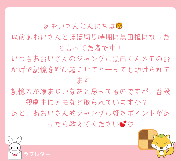 あおいさんこんにちは🦁🩶
以前あおいさんとほぼ同じ時期に黒田担になった〜と言ってた者です！
いつもあおいさんのジャングル黒田くんメモのおかげで記憶を呼び起こせてとーっても助けられてます🥺
記憶力が凄まじいなあと思ってるのですが、普段観劇中にメモなど取られていますか？
あと、あおいさん的ジャングル好きポイントがあったら教えてください💕