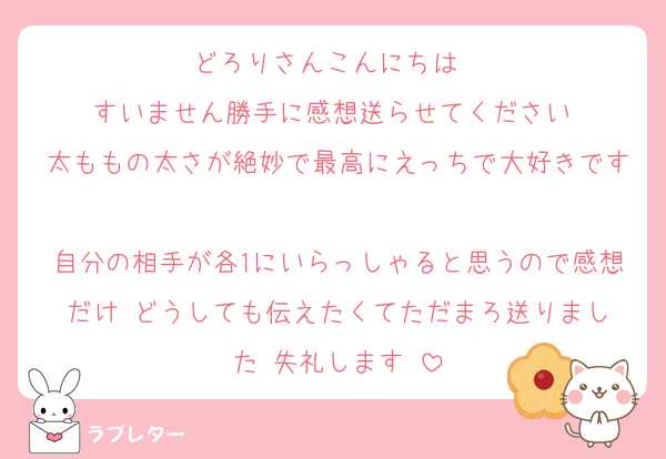 どろりさんこんにちは‼️‼️
すいません勝手に感想送らせてください‼️
太ももの太さが絶妙で最高にえっちで大好きです‼️‼️‼️
自分の相手が各1にいらっしゃると思うので感想だけ‼️どうしても伝えたくてただまろ送りました‼️失礼します‼️