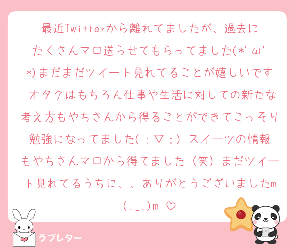 最近Twitterから離れてましたが、過去にたくさんマロ送らせてもらってました(*'ω'*)まだまだツイート見れてることが嬉しいです♩オタクはもちろん仕事や生活に対しての新たな考え方もやちさんから得ることができてこっそり勉強になってました(；▽；) スイーツの情報もやちさんマロから得てました（笑）まだツイート見れてるうちに、、ありがとうございましたm(._.)m♡