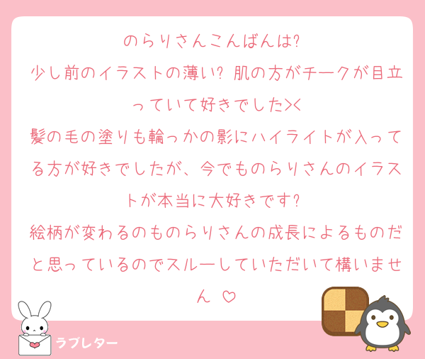 のらりさんこんばんは❗️
少し前のイラストの薄い❓肌の方がチークが目立っていて好きでした><
髪の毛の塗りも輪っかの影にハイライトが入ってる方が好きでしたが、今でものらりさんのイラストが本当に大好きです❗️
絵柄が変わるのものらりさんの成長によるものだと思っているのでスルーしていただいて構いません‼️