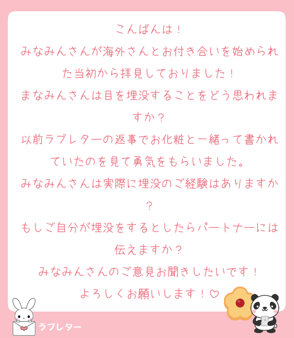 こんばんは！
みなみんさんが海外さんとお付き合いを始められた当初から拝見しておりました！
まなみんさんは目を埋没することをどう思われますか？
以前ラブレターの返事でお化粧と一緒って書かれていたのを見て勇気をもらいました。
みなみんさんは実際に埋没のご経験はありますか？
もしご自分が埋没をするとしたらパートナーには伝えますか？
みなみんさんのご意見お聞きしたいです！
よろしくお願いします！