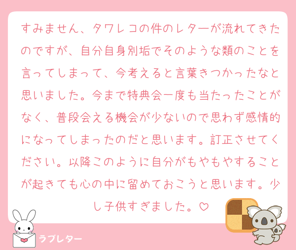 すみません、タワレコの件のレターが流れてきたのですが、自分自身別垢でそのような類のことを言ってしまって、今考えると言葉きつかったなと思いました。今まで特典会一度も当たったことがなく、普段会える機会が少ないので思わず感情的になってしまったのだと思います。訂正させてください。以降このように自分がもやもやすることが起きても心の中に留めておこうと思います。少し子供すぎました。