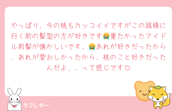 やっぱり、今の桃もカッコイイですがこの路線に行く前の髪型の方が好きです😭重たかったアイドル前髪が懐かしいです、😭あれが好きだったから、あれが愛おしかったから、桃のこと好きだったんだよ、、って感じです