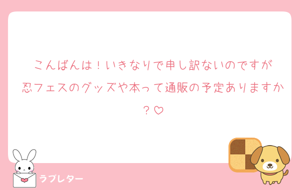 こんばんは！いきなりで申し訳ないのですが
忍フェスのグッズや本って通販の予定ありますか？