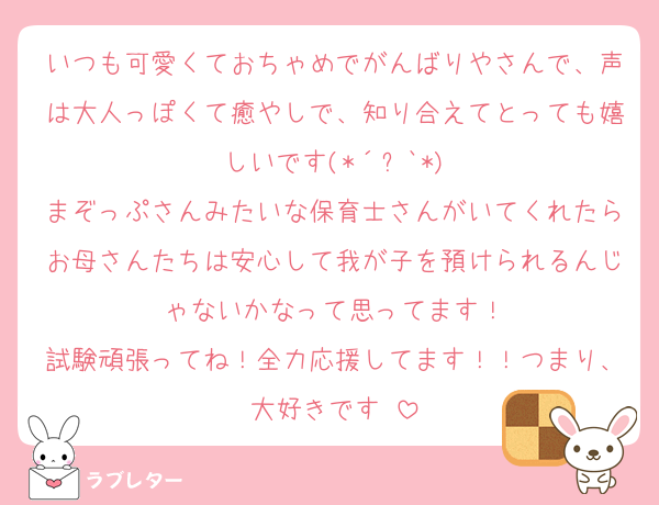 いつも可愛くておちゃめでがんばりやさんで、声は大人っぽくて癒やしで、知り合えてとっても嬉しいです(*´꒳`*)
まぞっぷさんみたいな保育士さんがいてくれたらお母さんたちは安心して我が子を預けられるんじゃないかなって思ってます！
試験頑張ってね！全力応援してます！！つまり、大好きです♡
