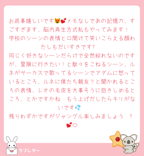お返事嬉しいです😻💕メモなしであの記憶力、すごすぎます、脳内再生方式私もやってみます！
学校のシーンの表情と口開けて笑いこらえる顔わたしもだいすきです✨
同じく好きなシーンだらけで全然絞れないのですが、冒険に行きたい！と駄々をこねるシーン、ルネがサーカスで歌ってるシーンでアダムに怒っているところ、ルネに僕たち親友？と聞かれるところの表情、レオの毛皮を大事そうに抱きしめるところ、とかですかね🥹もう上げだしたらキリがないです💦
残りわずかですがジャングル楽しみましょう〜✨💕
