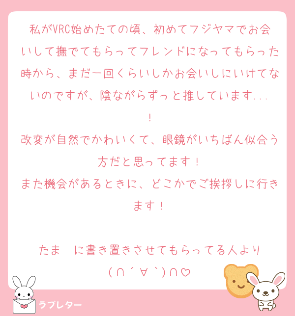 私がVRC始めたての頃、初めてフジヤマでお会いして撫でてもらってフレンドになってもらった時から、まだ一回くらいしかお会いしにいけてないのですが、陰ながらずっと推しています...！
改変が自然でかわいくて、眼鏡がいちばん似合う方だと思ってます！
また機会があるときに、どこかでご挨拶しに行きます！

たま〜に書き置きさせてもらってる人より
(∩´∀｀)∩