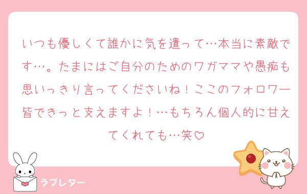 いつも優しくて誰かに気を遣って…本当に素敵です…。たまにはご自分のためのワガママや愚痴も思いっきり言ってくださいね！ここのフォロワー皆できっと支えますよ！…もちろん個人的に甘えてくれても…笑