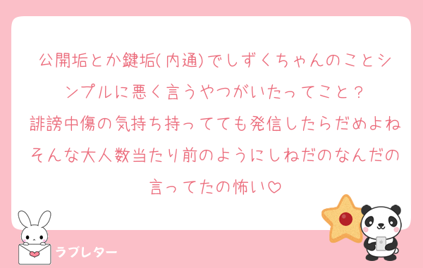 公開垢とか鍵垢(内通)でしずくちゃんのことシンプルに悪く言うやつがいたってこと？
誹謗中傷の気持ち持ってても発信したらだめよねそんな大人数当たり前のようにしねだのなんだの言ってたの怖い