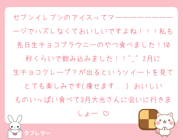 セブンイレブンのアイスってマーーーーーーーーージでハズレなくておいしいですよね！！！私も先日生チョコブラウニーのやつ食べました！10秒くらいで飲み込みました！！︎^_^ 2月に生チョコクレープ？が出るというツイートを見てとても楽しみです(痩せます...) おいしいものいっぱい食べて3月大光さんに会いに行きましょー♩