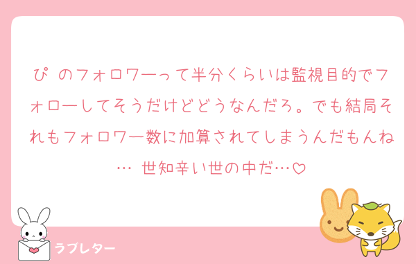 ぴ のフォロワーって半分くらいは監視目的でフォローしてそうだけどどうなんだろ。でも結局それもフォロワー数に加算されてしまうんだもんね… 世知辛い世の中だ…