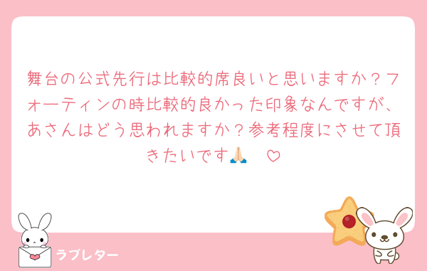 舞台の公式先行は比較的席良いと思いますか？フォーティンの時比較的良かった印象なんですが、あさんはどう思われますか？参考程度にさせて頂きたいです🙏🏻