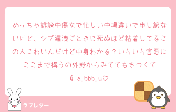 めっちゃ誹謗中傷女で忙しい中場違いで申し訳ないけど、シプ漏洩ごときに死ぬほど粘着してるこの人こわいんだけど中身わかる？いちいち害悪にここまで構うの外野からみててもきつくて
@ a_bbb_u