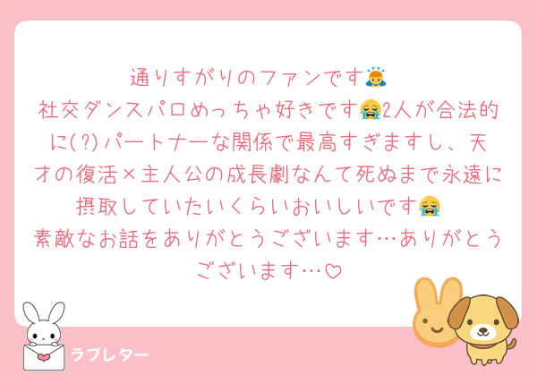 通りすがりのファンです🙇
社交ダンスパロめっちゃ好きです😭2人が合法的に(?)パートナーな関係で最高すぎますし、天才の復活×主人公の成長劇なんて死ぬまで永遠に摂取していたいくらいおいしいです😭
素敵なお話をありがとうございます…ありがとうございます…