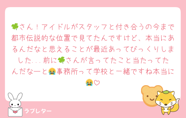 🍀さん！アイドルがスタッフと付き合うの今まで都市伝説的な位置で見てたんですけど、本当にあるんだなと思えることが最近あってびっくりしました...前に🍀さんが言ってたこと当たってたんだなーと😭事務所って学校と一緒ですね本当に😭