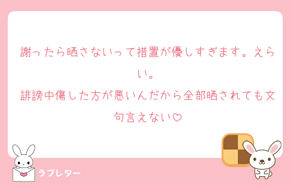 謝ったら晒さないって措置が優しすぎます。えらい。
誹謗中傷した方が悪いんだから全部晒されても文句言えない