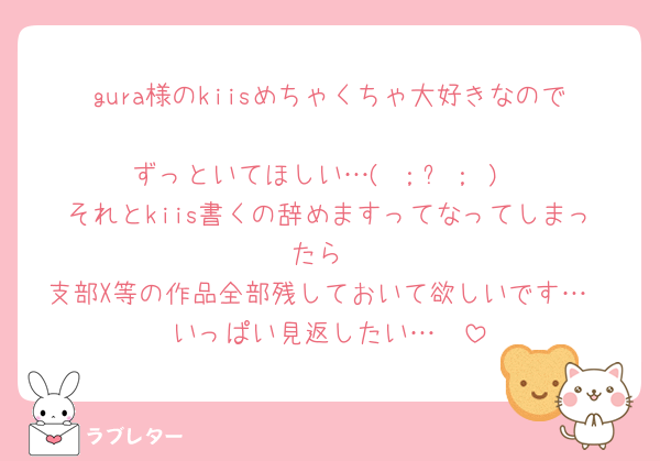 gura様のkiisめちゃくちゃ大好きなので
ずっといてほしい…( ；꒳​； )
それとkiis書くの辞めますってなってしまったら
支部X等の作品全部残しておいて欲しいです…
いっぱい見返したい…🥺