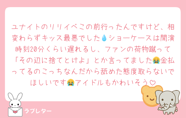 ユナイトのリリイベこの前行ったんですけど、相変わらずキッス最悪でした💧ショーケースは開演時刻20分くらい遅れるし、ファンの荷物蹴って「その辺に捨てとけよ」とか言ってました😭金払ってるのこっちなんだから舐めた態度取らないでほしいです😭アイドルもかわいそう
