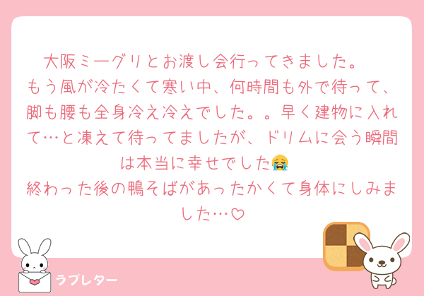 大阪ミーグリとお渡し会行ってきました。
もう風が冷たくて寒い中、何時間も外で待って、脚も腰も全身冷え冷えでした。。早く建物に入れて…と凍えて待ってましたが、ドリムに会う瞬間は本当に幸せでした😭
終わった後の鴨そばがあったかくて身体にしみました…