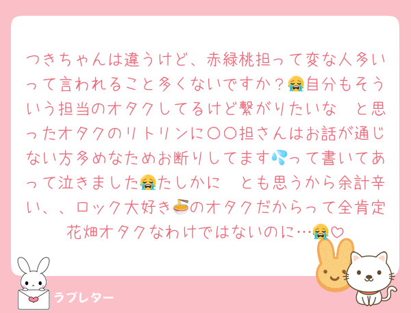 つきちゃんは違うけど、赤緑桃担って変な人多いって言われること多くないですか？😭自分もそういう担当のオタクしてるけど繋がりたいな〜と思ったオタクのリトリンに〇〇担さんはお話が通じない方多めなためお断りしてます💦って書いてあって泣きました😭たしかに〜とも思うから余計辛い、、ロック大好き🍜のオタクだからって全肯定花畑オタクなわけではないのに…😭