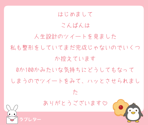 はじめまして
こんばんは
人生設計のツイートを見ました
私も整形をしていてまだ完成じゃないのでいくつか控えています
0か100かみたいな気持ちにどうしてもなってしまうのでツイートをみて、ハッとさせられました
ありがとうございます