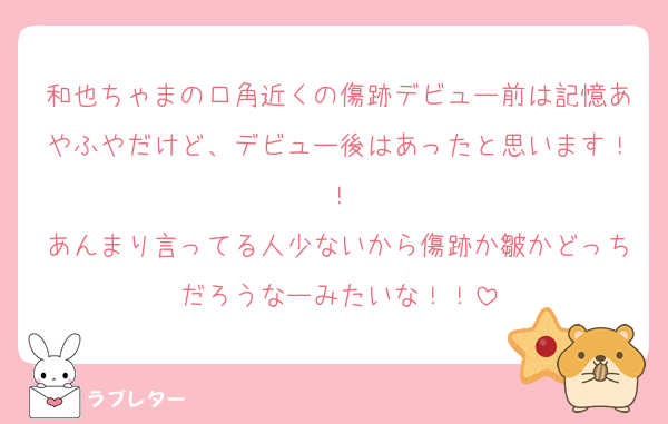 和也ちゃまの口角近くの傷跡デビュー前は記憶あやふやだけど、デビュー後はあったと思います！！
あんまり言ってる人少ないから傷跡か皺かどっちだろうなーみたいな！！