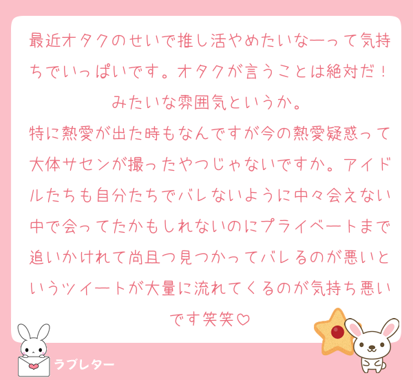最近オタクのせいで推し活やめたいなーって気持ちでいっぱいです。オタクが言うことは絶対だ！みたいな雰囲気というか。
特に熱愛が出た時もなんですが今の熱愛疑惑って大体サセンが撮ったやつじゃないですか。アイドルたちも自分たちでバレないように中々会えない中で会ってたかもしれないのにプライベートまで追いかけれて尚且つ見つかってバレるのが悪いというツイートが大量に流れてくるのが気持ち悪いです笑笑