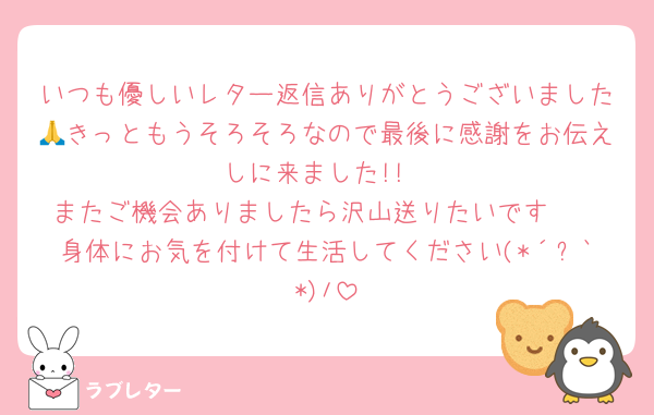 いつも優しいレター返信ありがとうございました🙏きっともうそろそろなので最後に感謝をお伝えしに来ました!!
またご機会ありましたら沢山送りたいです🥺
身体にお気を付けて生活してください(*´︶`*)ﾉ