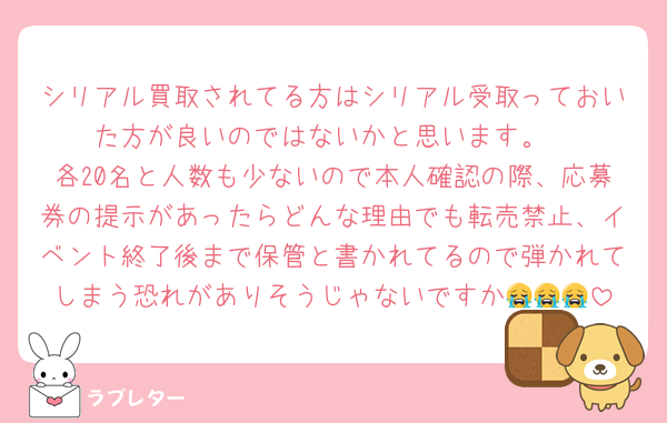 シリアル買取されてる方はシリアル受取っておいた方が良いのではないかと思います。
各20名と人数も少ないので本人確認の際、応募券の提示があったらどんな理由でも転売禁止、イベント終了後まで保管と書かれてるので弾かれてしまう恐れがありそうじゃないですか😭😭😭