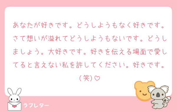 あなたが好きです。どうしようもなく好きです。さて想いが溢れてどうしようもないです。どうしましょう。大好きです。好きを伝える場面で愛してると言えない私を許してください。好きです。(笑)