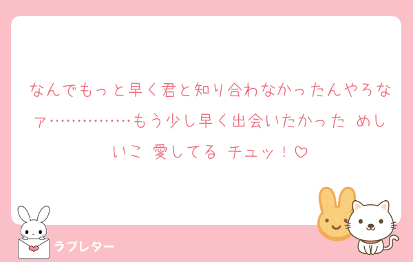 なんでもっと早く君と知り合わなかったんやろなァ……………もう少し早く出会いたかった めしいこ 愛してる チュッ！